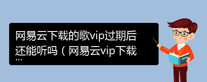 网易云下载的歌vip过期后还能听吗（网易云vip下载歌后过期还能听吗）